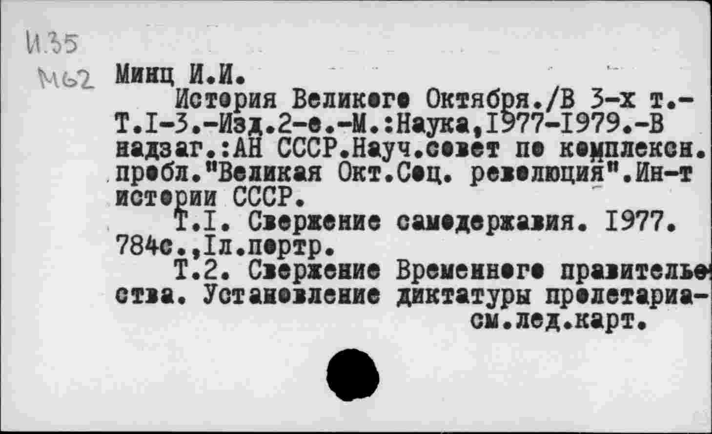 ﻿ИЛ5
Ць2 Минц И.И.
История Великого Октября./В 3-х т.-Т.1-3.-Изд.2-е.-М.:Наука,1977-1979.-В надзаг.:АН СССР.Науч.совет по комплекса, пробл."Великая Окт.Соц. революция".Ин-т истории СССР.
Т.1. Свержение самодержавия. 1977. 784с.,1л.портр.
Т.2. Свержение Временного правитель» ства. Установление диктатуры пролетариа-014 .лед .карт.